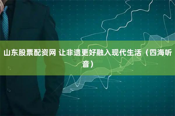 山东股票配资网 让非遗更好融入现代生活（四海听音）