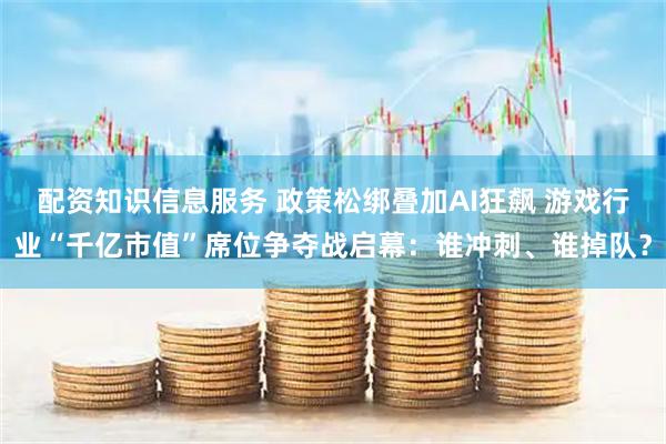 配资知识信息服务 政策松绑叠加AI狂飙 游戏行业“千亿市值”席位争夺战启幕：谁冲刺、谁掉队？