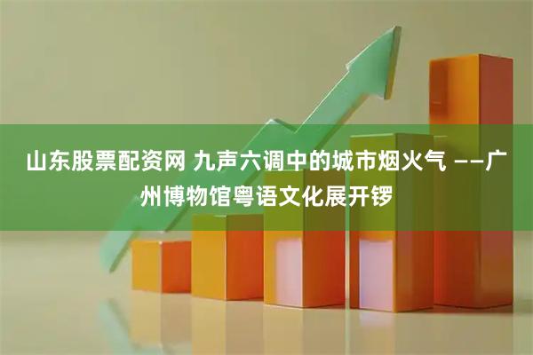 山东股票配资网 九声六调中的城市烟火气 ——广州博物馆粤语文化展开锣