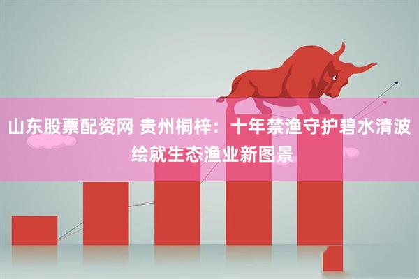山东股票配资网 贵州桐梓：十年禁渔守护碧水清波 绘就生态渔业新图景