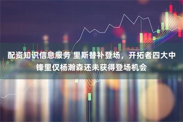 配资知识信息服务 里斯替补登场，开拓者四大中锋里仅杨瀚森还未获得登场机会
