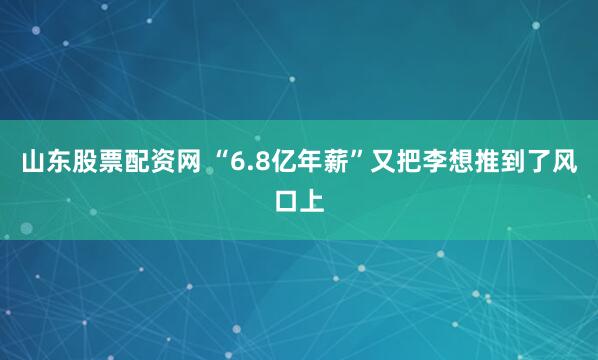 山东股票配资网 “6.8亿年薪”又把李想推到了风口上