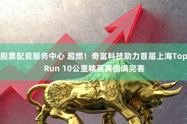 股票配资服务中心 超燃！奇富科技助力首届上海Top Run 10公里精英赛圆满完赛
