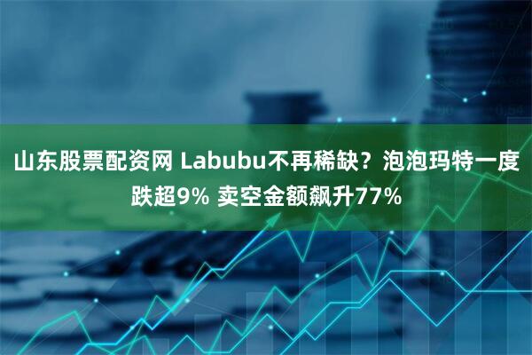 山东股票配资网 Labubu不再稀缺？泡泡玛特一度跌超9% 卖空金额飙升77%